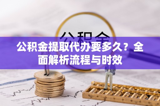 沁源公积金提取代办要多久？全面解析流程与时效