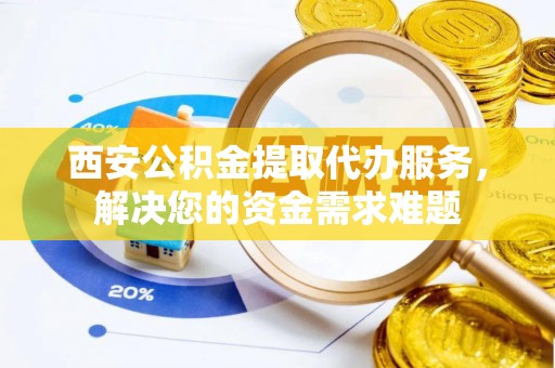 沁源西安公积金提取代办服务，解决您的资金需求难题