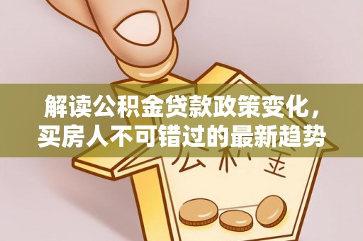 沁源解读公积金贷款政策变化，买房人不可错过的最新趋势