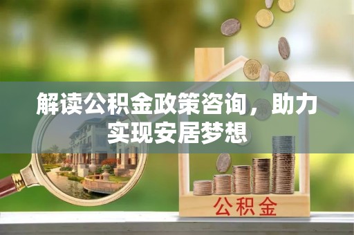 沁源解读公积金政策咨询，助力实现安居梦想