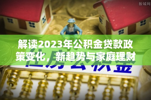沁源解读2023年公积金贷款政策变化，新趋势与家庭理财规划