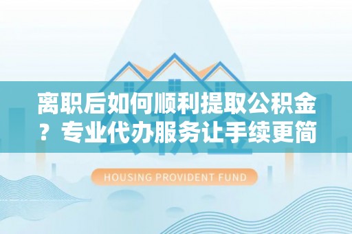 沁源离职后如何顺利提取公积金？专业代办服务让手续更简单