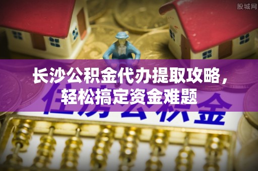 沁源长沙公积金代办提取攻略，轻松搞定资金难题