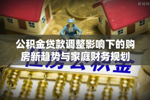 沁源公积金贷款调整影响下的购房新趋势与家庭财务规划