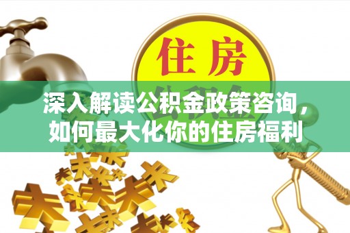沁源深入解读公积金政策咨询，如何最大化你的住房福利