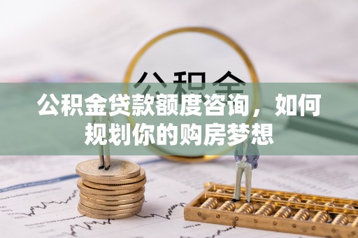 沁源公积金贷款额度咨询，如何规划你的购房梦想