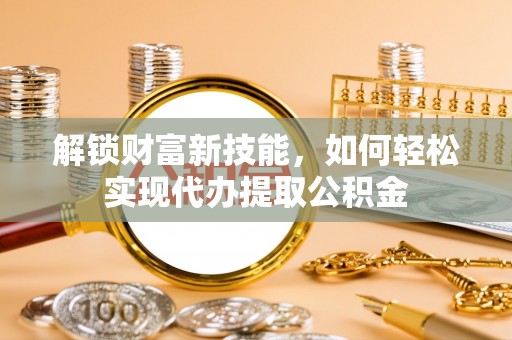 沁源解锁财富新技能，如何轻松实现代办提取公积金