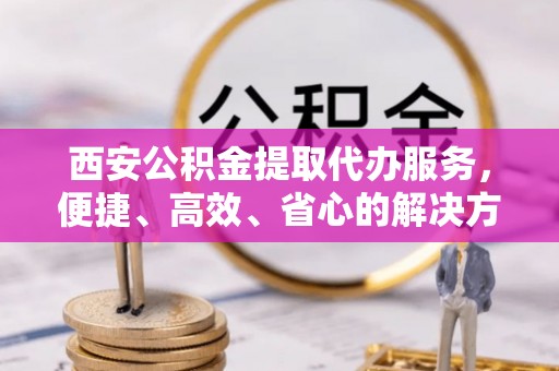 沁源西安公积金提取代办服务，便捷、高效、省心的解决方案
