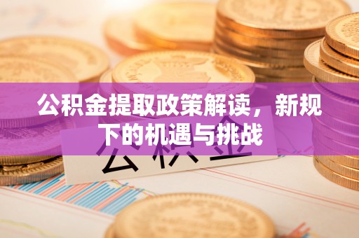 沁源公积金提取政策解读，新规下的机遇与挑战