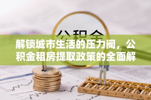 沁源解锁城市生活的压力阀，公积金租房提取政策的全面解析与实践指南
