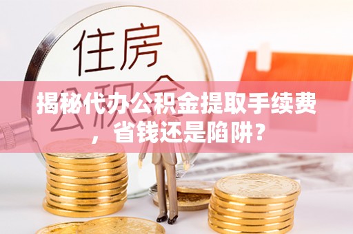 沁源揭秘代办公积金提取手续费，省钱还是陷阱？
