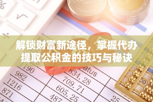沁源解锁财富新途径，掌握代办提取公积金的技巧与秘诀