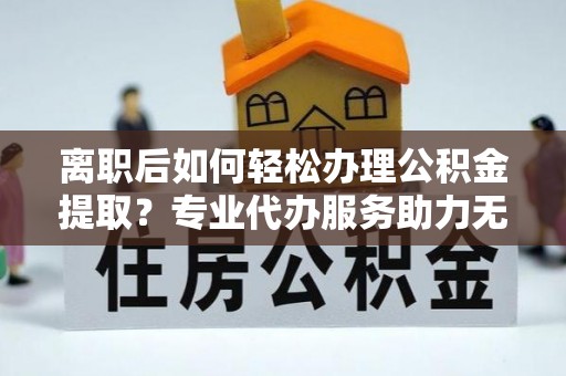 沁源离职后如何轻松办理公积金提取？专业代办服务助力无忧