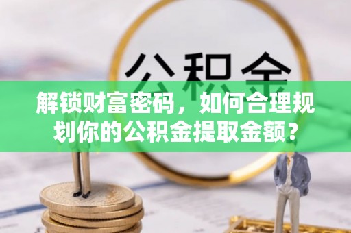 沁源解锁财富密码，如何合理规划你的公积金提取金额？