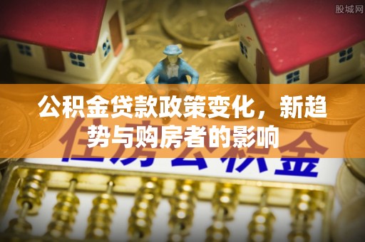 沁源公积金贷款政策变化，新趋势与购房者的影响