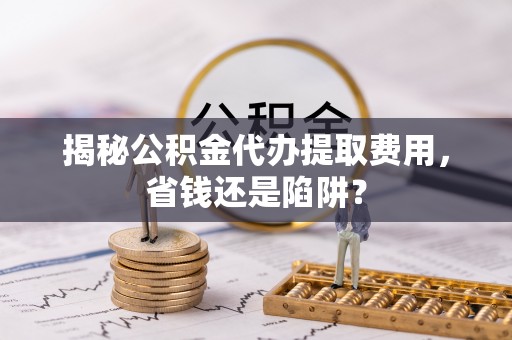 沁源揭秘公积金代办提取费用，省钱还是陷阱？