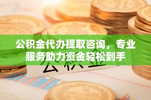 沁源公积金代办提取咨询，专业服务助力资金轻松到手