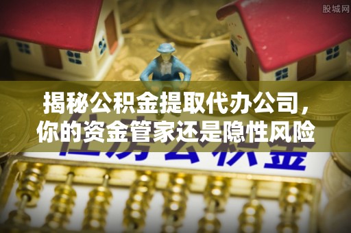 沁源揭秘公积金提取代办公司，你的资金管家还是隐性风险？