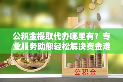 沁源公积金提取代办哪里有？专业服务助您轻松解决资金难题