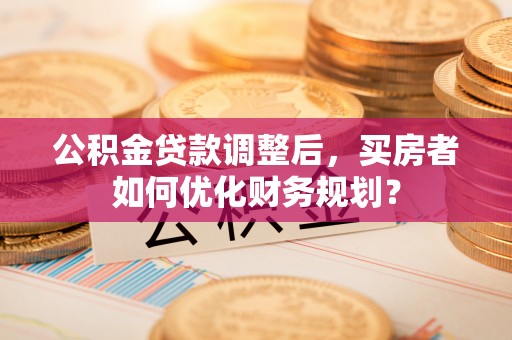 沁源公积金贷款调整后，买房者如何优化财务规划？