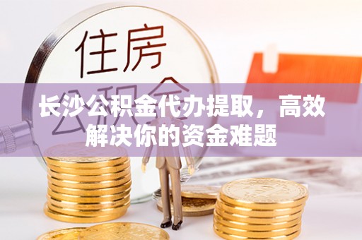 沁源长沙公积金代办提取，高效解决你的资金难题