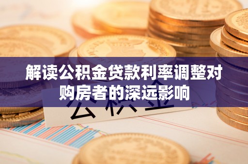 沁源解读公积金贷款利率调整对购房者的深远影响