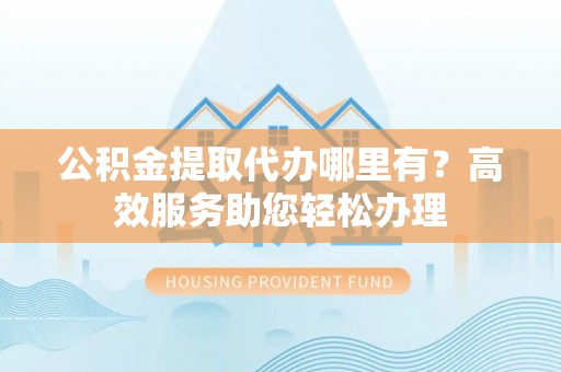 沁源公积金提取代办哪里有？高效服务助您轻松办理