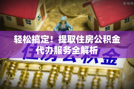 沁源轻松搞定！提取住房公积金代办服务全解析