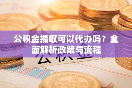 沁源公积金提取可以代办吗？全面解析政策与流程