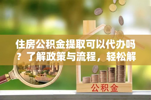 沁源住房公积金提取可以代办吗？了解政策与流程，轻松解决你的疑问