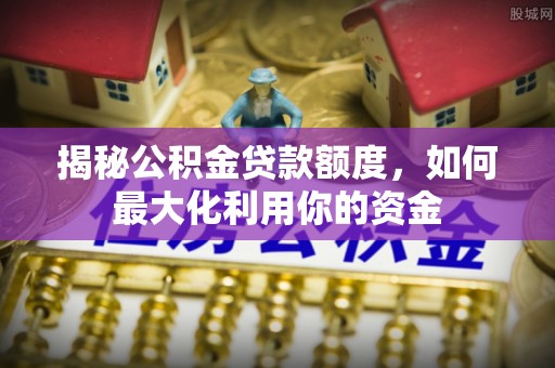沁源揭秘公积金贷款额度，如何最大化利用你的资金