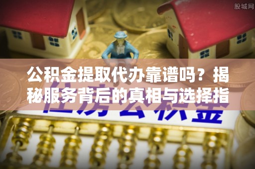 沁源公积金提取代办靠谱吗？揭秘服务背后的真相与选择指南
