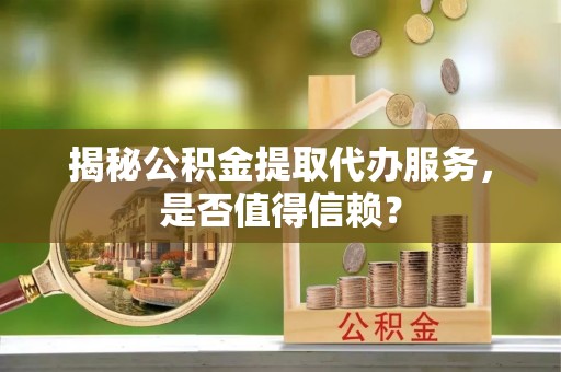 沁源揭秘公积金提取代办服务，是否值得信赖？