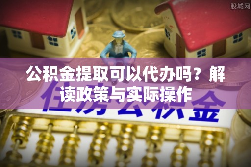 沁源公积金提取可以代办吗？解读政策与实际操作