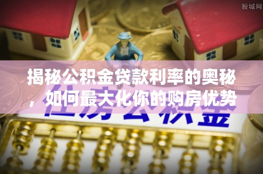 沁源揭秘公积金贷款利率的奥秘，如何最大化你的购房优势