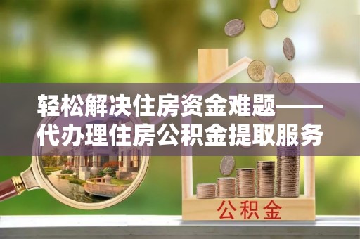沁源轻松解决住房资金难题——代办理住房公积金提取服务详解