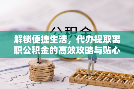 沁源解锁便捷生活，代办提取离职公积金的高效攻略与贴心建议