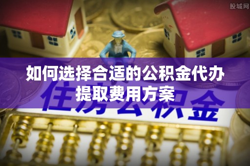 沁源如何选择合适的公积金代办提取费用方案