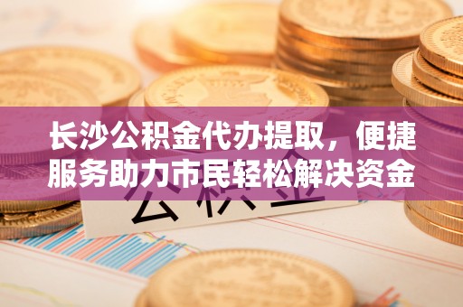 沁源长沙公积金代办提取，便捷服务助力市民轻松解决资金需求