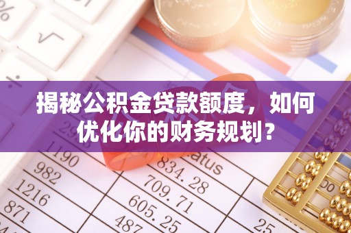沁源揭秘公积金贷款额度，如何优化你的财务规划？