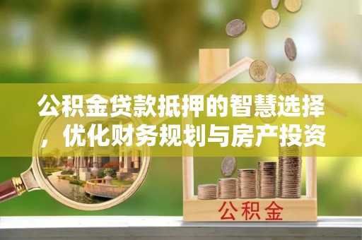 沁源公积金贷款抵押的智慧选择，优化财务规划与房产投资