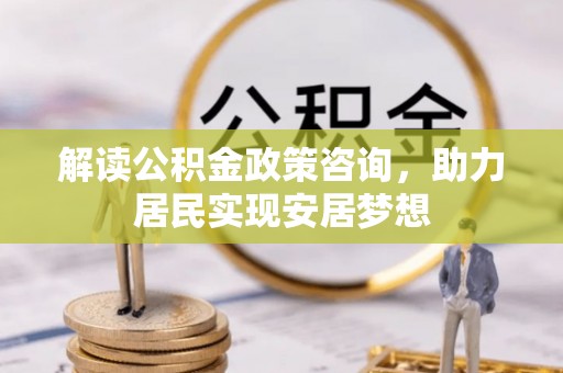 沁源解读公积金政策咨询，助力居民实现安居梦想