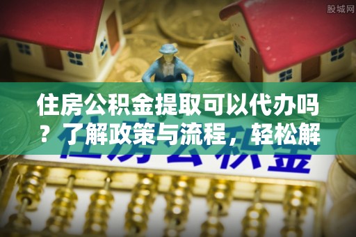 沁源住房公积金提取可以代办吗？了解政策与流程，轻松解决你的疑问