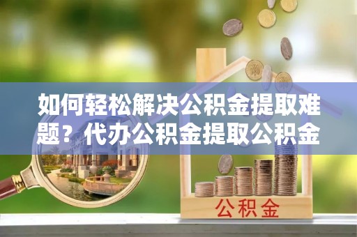 沁源如何轻松解决公积金提取难题？代办公积金提取公积金服务详解