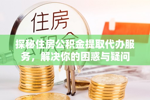 沁源探秘住房公积金提取代办服务，解决你的困惑与疑问