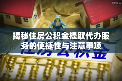 沁源揭秘住房公积金提取代办服务的便捷性与注意事项