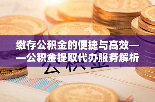 沁源缴存公积金的便捷与高效——公积金提取代办服务解析