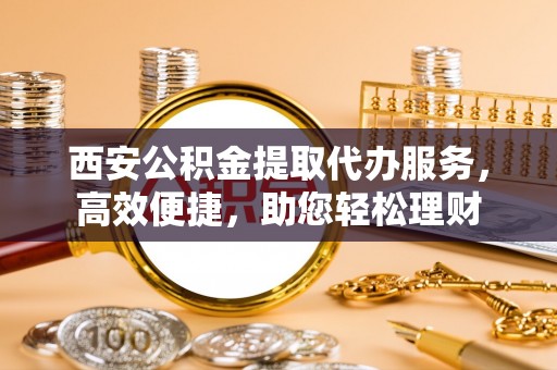 沁源西安公积金提取代办服务，高效便捷，助您轻松理财