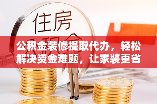 沁源公积金装修提取代办，轻松解决资金难题，让家装更省心