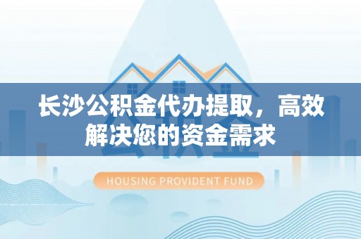 沁源长沙公积金代办提取，高效解决您的资金需求
